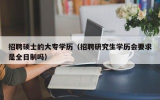 招聘硕士的大专学历（招聘研究生学历会要求是全日制吗）