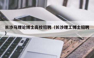 长沙马理论博士高校招聘（长沙理工博士招聘）
