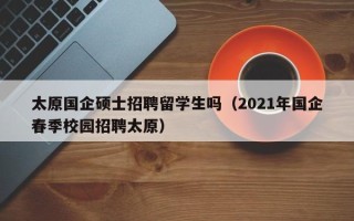 太原国企硕士招聘留学生吗（2021年国企春季校园招聘太原）