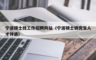 宁波硕士找工作招聘网站（宁波硕士研究生人才待遇）