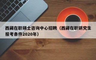 西藏在职硕士咨询中心招聘（西藏在职研究生报考条件2020年）