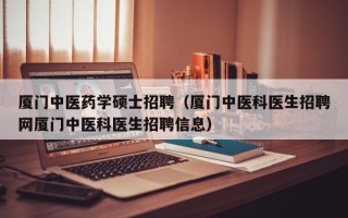 厦门中医药学硕士招聘（厦门中医科医生招聘网厦门中医科医生招聘信息）