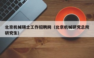 北京机械硕士工作招聘网（北京机械研究总院研究生）