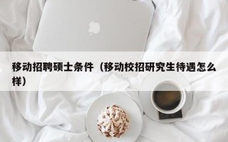 移动招聘硕士条件（移动校招研究生待遇怎么样）