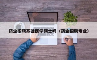 药企招聘基础医学硕士吗（药企招聘专业）