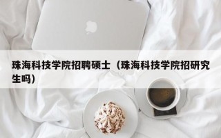 珠海科技学院招聘硕士（珠海科技学院招研究生吗）