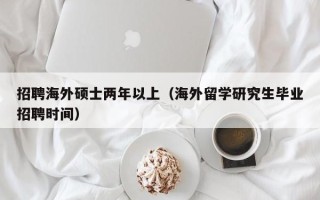 招聘海外硕士两年以上（海外留学研究生毕业招聘时间）
