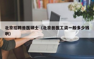 北京招聘兽医硕士（北京兽医工资一般多少钱啊）