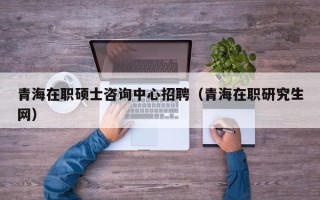 青海在职硕士咨询中心招聘（青海在职研究生网）