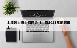 上海硕士博士招聘会（上海2021年招聘博士）