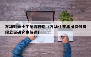 万华对硕士生招聘待遇（万华化学集团股份有限公司研究生待遇）