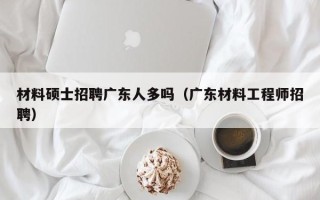 材料硕士招聘广东人多吗（广东材料工程师招聘）