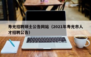 寿光招聘硕士公告网站（2021年寿光市人才招聘公告）