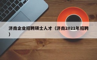 济南企业招聘硕士人才（济南2021年招聘）