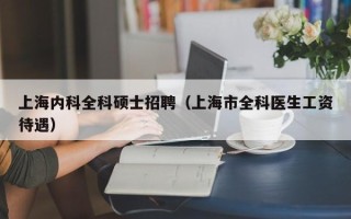 上海内科全科硕士招聘（上海市全科医生工资待遇）