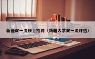 新疆双一流硕士招聘（新疆大学双一流评选）