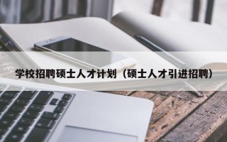 学校招聘硕士人才计划（硕士人才引进招聘）