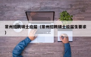 常州招聘硕士应届（常州招聘硕士应届生要求）