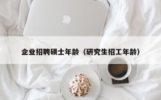 企业招聘硕士年龄（研究生招工年龄）