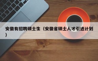 安徽有招聘硕士生（安徽省硕士人才引进计划）