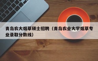 青岛农大烟草硕士招聘（青岛农业大学烟草专业录取分数线）