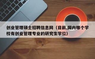 创业管理硕士招聘信息网（目前,国内哪个学校有创业管理专业的研究生学位）