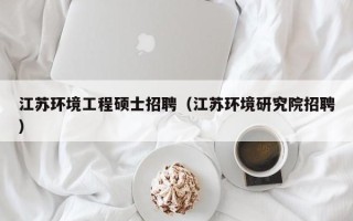 江苏环境工程硕士招聘（江苏环境研究院招聘）