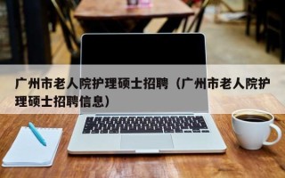 广州市老人院护理硕士招聘（广州市老人院护理硕士招聘信息）