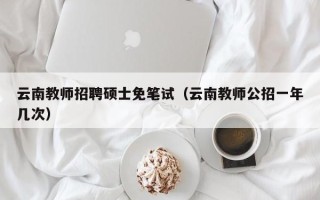 云南教师招聘硕士免笔试（云南教师公招一年几次）