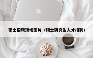硕士招聘现场图片（硕士研究生人才招聘）