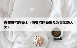 西安市招聘硕士（西安招聘硕博及急需紧缺人才）