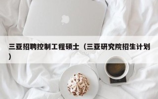 三亚招聘控制工程硕士（三亚研究院招生计划）