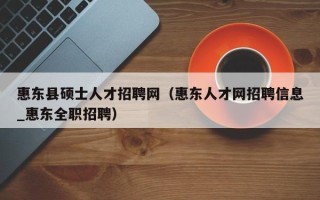 惠东县硕士人才招聘网（惠东人才网招聘信息_惠东全职招聘）