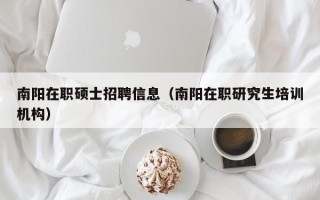 南阳在职硕士招聘信息（南阳在职研究生培训机构）