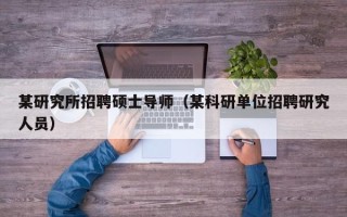 某研究所招聘硕士导师（某科研单位招聘研究人员）