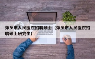 萍乡市人民医院招聘硕士（萍乡市人民医院招聘硕士研究生）