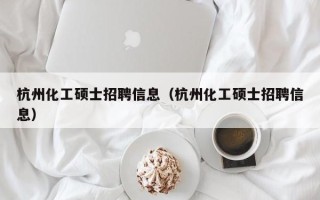 杭州化工硕士招聘信息（杭州化工硕士招聘信息）