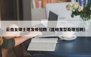 云南女硕士理发师招聘（昆明发型助理招聘）
