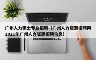 广州人力硕士专业招聘（广州人力资源招聘网2021年广州人力资源招聘信息）