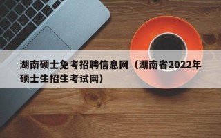 湖南硕士免考招聘信息网（湖南省2022年硕士生招生考试网）
