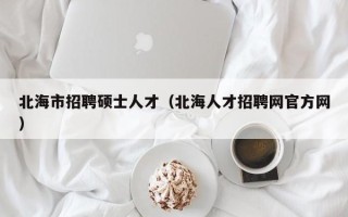 北海市招聘硕士人才（北海人才招聘网官方网）