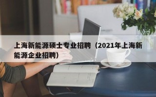 上海新能源硕士专业招聘（2021年上海新能源企业招聘）