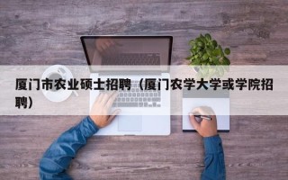 厦门市农业硕士招聘（厦门农学大学或学院招聘）