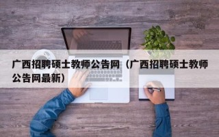 广西招聘硕士教师公告网（广西招聘硕士教师公告网最新）