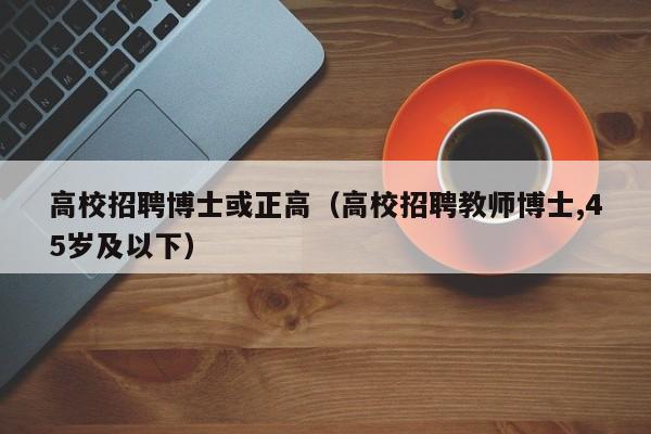 高校招聘博士或正高（高校招聘教师博士,45岁及以下）-第1张图片-公办高校硕士招聘信息-最新高校硕士招聘信息-公办高校招聘条件