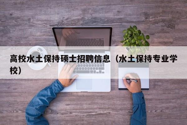 高校水土保持硕士招聘信息（水土保持专业学校）-第1张图片-公办高校硕士招聘信息-最新高校硕士招聘信息-公办高校招聘条件