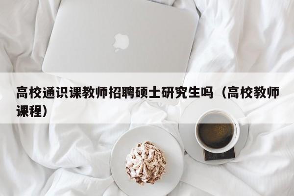 高校通识课教师招聘硕士研究生吗（高校教师课程）-第1张图片-公办高校硕士招聘信息-最新高校硕士招聘信息-公办高校招聘条件
