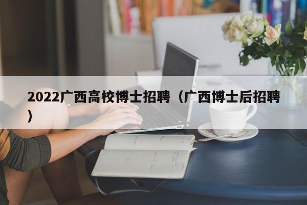 2022广西高校博士招聘（广西博士后招聘）-第1张图片-公办高校硕士招聘信息-最新高校硕士招聘信息-公办高校招聘条件