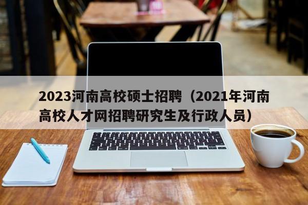 2023河南高校硕士招聘（2021年河南高校人才网招聘研究生及行政人员）-第1张图片-公办高校硕士招聘信息-最新高校硕士招聘信息-公办高校招聘条件