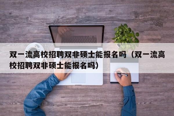 双一流高校招聘双非硕士能报名吗（双一流高校招聘双非硕士能报名吗）-第1张图片-公办高校硕士招聘信息-最新高校硕士招聘信息-公办高校招聘条件